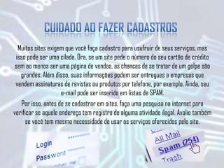 Muitos sites exigem que você faça cadastro para usufruir de seus serviços, mas
isso pode ser uma cilada. Ora, se um site pede o número do seu cartão de crédito
sem ao menos ser uma página de vendas, as chances de se tratar de um golpe são
grandes. Além disso, suas informações podem ser entregues a empresas que
vendem assinaturas de revistas ou produtos por telefone, por exemplo. Ainda, seu
e-mail pode ser inserido em listas de SPAM.
Por isso, antes de se cadastrar em sites, faça uma pesquisa na internet para
verificar se aquele endereço tem registro de alguma atividade ilegal. Avalie também
se você tem mesmo necessidade de usar os serviços oferecidos pelo site.
 