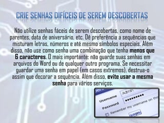 Não utilize senhas fáceis de serem descobertas, como nome de
parentes, data de aniversário, etc. Dê preferência a sequências que
misturam letras, números e até mesmo símbolos especiais. Além
disso, não use como senha uma combinação que tenha menos que
6 caracteres. O mais importante: não guarde suas senhas em
arquivos do Word ou de qualquer outro programa. Se necessitar
guardar uma senha em papel (em casos extremos), destrua-o
assim que decorar a sequência. Além disso, evite usar a mesma
senha para vários serviços.
 