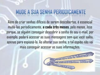Além de criar senhas difíceis de serem descobertas, é essencial
mudá-las periodicamente, a cada três meses, pelo menos. Isso
porque, se alguém conseguir descobrir a senha do seu e-mail, por
exemplo, poderá acessar as suas mensagens sem que você saiba,
apenas para espioná-lo. Ao alterar sua senha, o tal espião não vai
mais conseguir acessar as suas informações.
 