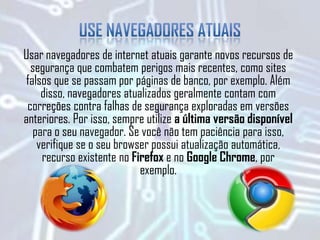 Usar navegadores de internet atuais garante novos recursos de
segurança que combatem perigos mais recentes, como sites
falsos que se passam por páginas de banco, por exemplo. Além
disso, navegadores atualizados geralmente contam com
correções contra falhas de segurança exploradas em versões
anteriores. Por isso, sempre utilize a última versão disponível
para o seu navegador. Se você não tem paciência para isso,
verifique se o seu browser possui atualização automática,
recurso existente no Firefox e no Google Chrome, por
exemplo.
 