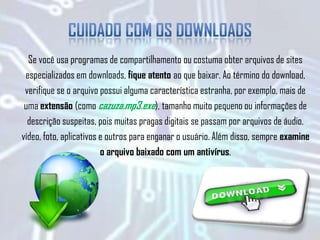 Se você usa programas de compartilhamento ou costuma obter arquivos de sites
especializados em downloads, fique atento ao que baixar. Ao término do download,
verifique se o arquivo possui alguma característica estranha, por exemplo, mais de
uma extensão (como cazuza.mp3.exe), tamanho muito pequeno ou informações de
descrição suspeitas, pois muitas pragas digitais se passam por arquivos de áudio,
vídeo, foto, aplicativos e outros para enganar o usuário. Além disso, sempre examine
o arquivo baixado com um antivírus.
 