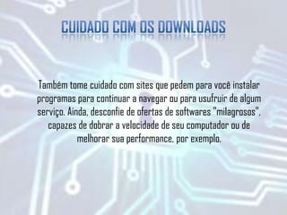Também tome cuidado com sites que pedem para você instalar
programas para continuar a navegar ou para usufruir de algum
serviço. Ainda, desconfie de ofertas de softwares "milagrosos",
capazes de dobrar a velocidade de seu computador ou de
melhorar sua performance, por exemplo.
 