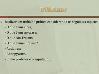    Realizar um trabalho prático considerando os seguintes tópicos:
    - O que é um vírus;
    - O que é um spyware;
    - O que são Trojans;
    - O que é uma firewall?
    - Antivírus;
    - Antispyware.
    - Como proteger o computador;
 