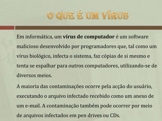 Em informática, um vírus de computador é um software
malicioso desenvolvido por programadores que, tal como um
vírus biológico, infecta o sistema, faz cópias de si mesmo e
tenta se espalhar para outros computadores, utilizando-se de
diversos meios.

A maioria das contaminações ocorre pela acção do usuário,
executando o arquivo infectado recebido como um anexo de
um e-mail. A contaminação também pode ocorrer por meio
de arquivos infectados em pen drives ou CDs.
 