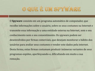 O Spyware consiste em um programa automático de computador, que
recolhe informações sobre o usuário, sobre os seus costumes na Internet e
transmite essa informação a uma entidade externa na Internet, sem o seu
conhecimento nem o seu consentimento. Os spyware podem ser
desenvolvidos por firmas comerciais, que desejam monitorar o hábito dos
usuários para avaliar seus costumes e vender este dados pela internet.
Desta forma, estas firmas costumam produzir inúmeras variantes de seus
programas-espiões, aperfeiçoando-o, dificultando em muito a sua
remoção.
 