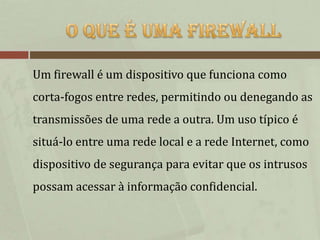 Um firewall é um dispositivo que funciona como
corta-fogos entre redes, permitindo ou denegando as
transmissões de uma rede a outra. Um uso típico é
situá-lo entre uma rede local e a rede Internet, como
dispositivo de segurança para evitar que os intrusos
possam acessar à informação confidencial.
 