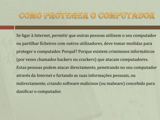 Se ligar à Internet, permitir que outras pessoas utilizem o seu computador
ou partilhar ficheiros com outros utilizadores, deve tomar medidas para
proteger o computador. Porquê? Porque existem criminosos informáticos
(por vezes chamados hackers ou crackers) que atacam computadores.
Estas pessoas podem atacar directamente, penetrando no seu computador
através da Internet e furtando as suas informações pessoais, ou
indirectamente, criando software malicioso (ou malware) concebido para
danificar o computador.
 