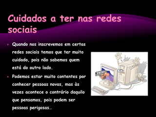 Cuidados a ter nas redes sociaisQuando nos inscrevemos em certas redes sociais temos que ter muito cuidado, pois não sabemos quem está do outro lado.Podemos estar muito contentes por conhecer pessoas novas, mas às vezes acontece o contrário daquilo que pensamos, pois podem ser pessoas perigosas…