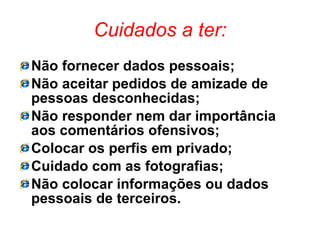 Cuidados a ter: Não fornecer dados pessoais; Não aceitar pedidos de amizade de pessoas desconhecidas; Não responder nem dar importância aos comentários ofensivos; Colocar os perfis em privado; Cuidado com as fotografias; Não colocar informações ou dados pessoais de terceiros. 