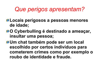Que perigos apresentam? Locais perigosos a pessoas menores de idade; O Cyberbulling é destinado a ameaçar, insultar uma pessoa; Um chat também pode ser um local escolhido por certos indivíduos para cometerem crimes como por exemplo o roubo de identidade e fraude. 