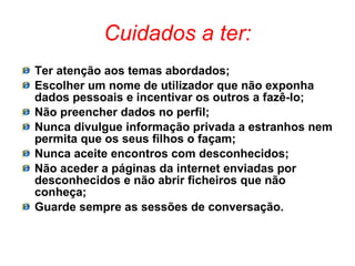 Cuidados a ter: Ter atenção aos temas abordados; Escolher um nome de utilizador que não exponha dados pessoais e incentivar os outros a fazê-lo; Não preencher dados no perfil; Nunca divulgue informação privada a estranhos nem permita que os seus filhos o façam; Nunca aceite encontros com desconhecidos; Não aceder a páginas da internet enviadas por desconhecidos e não abrir ficheiros que não conheça; Guarde sempre as sessões de conversação. 