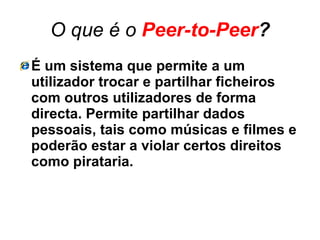 O que é o  Peer-to-Peer ? É um sistema que permite a um utilizador trocar e partilhar ficheiros com outros utilizadores de forma directa. Permite partilhar dados pessoais, tais como músicas e filmes e poderão estar a violar certos direitos como pirataria. 