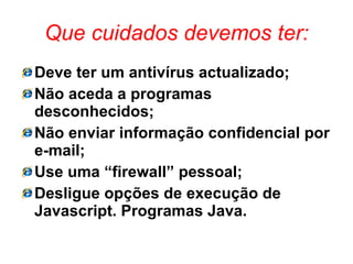 Que cuidados devemos ter: Deve ter um antivírus actualizado; Não aceda a programas desconhecidos; Não enviar informação confidencial por e-mail; Use uma “firewall” pessoal; Desligue opções de execução de Javascript. Programas Java. 