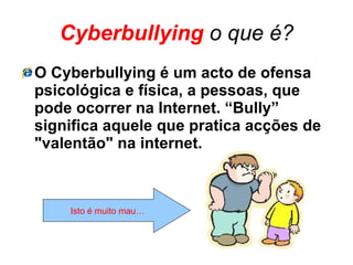 Cyberbullying   o que é? O Cyberbullying é um acto de ofensa psicológica e física, a pessoas, que pode ocorrer na Internet. “Bully” significa aquele que pratica acções de "valentão" na internet. Isto é muito mau… 