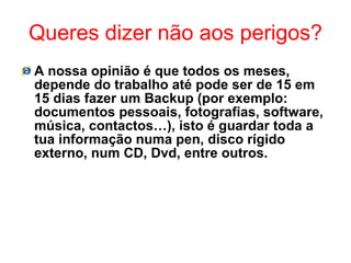 Queres dizer não aos perigos? A nossa opinião é que todos os meses, depende do trabalho até pode ser de 15 em 15 dias fazer um Backup (por exemplo: documentos pessoais, fotografias, software, música, contactos…), isto é guardar toda a tua informação numa pen, disco rígido externo, num CD, Dvd, entre outros. 