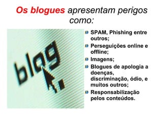 Os blogues  apresentam perigos como: SPAM, Phishing entre outros; Perseguições online e offline; Imagens; Blogues de apologia a doenças, discriminação, ódio, e muitos outros; Responsabilização pelos conteúdos. 