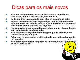 Dicas para os mais novos Não dês informações pessoais tais como a morada, os contactos, nome da tua escola, entre outros. Se te sentires incomodado com algo avisa os teus pais. Nunca te encontres com alguém que tenhas conhecido na Internet a não ser que os teus pais te autorizem a fazê-lo mas vai sempre acompanhado por alguém. Nunca envies a tua fotografia para alguém que não conheças sem autorização dos teus pais. Não respondas a qualquer mensagem que te ofenda, se o fizeres avisa os teus pais. Falar com os pais sobre a utilização da Internet e o tempo de navegação. Não estar a prejudicar ninguém na Internet, causar prejuízos ou estar fora da lei. 
