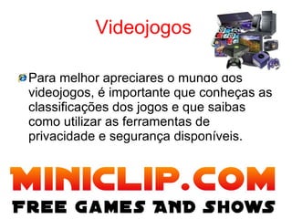 Videojogos   Para melhor apreciares o mundo dos videojogos, é importante que conheças as classificações dos jogos e que saibas como utilizar as ferramentas de privacidade e segurança disponíveis. 