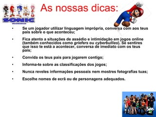 As nossas dicas: Se um jogador utilizar linguagem imprópria, conversa com aos teus pais sobre o que aconteceu; Fica atento a situações de assédio e intimidação em jogos online (também conhecidos como  griefers  ou  cyberbullies ). Se sentires que isso te está a acontecer, conversa de imediato com os teus pais; Convida os teus pais para jogarem contigo; Informa-te sobre as classificações dos jogos; Nunca reveles informações pessoais nem mostres fotografias tuas; Escolhe nomes de ecrã ou de personagens adequados.  