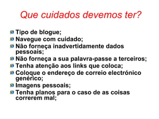 Que cuidados devemos ter? Tipo de blogue; Navegue com cuidado; Não forneça inadvertidamente dados pessoais; Não forneça a sua palavra-passe a terceiros; Tenha atenção aos links que coloca; Coloque o endereço de correio electrónico genérico; Imagens pessoais; Tenha planos para o caso de as coisas correrem mal; 