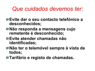 Que cuidados devemos ter: Evite dar o seu contacto telefónico a desconhecidos; Não responda a mensagens cujo remetente é desconhecido; Evite atender chamadas não identificadas; Não ter o telemóvel sempre à vista de todos; Tarifário e registo de chamadas. 