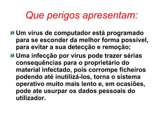 Que perigos apresentam: Um vírus de computador está programado para se esconder da melhor forma possível, para evitar a sua detecção e remoção; Uma infecção por vírus pode trazer sérias consequências para o proprietário do material infectado, pois corrompe ficheiros podendo até inutilizá-los, torna o sistema operativo muito mais lento e, em ocasiões, pode ate usurpar os dados pessoais do utilizador. 