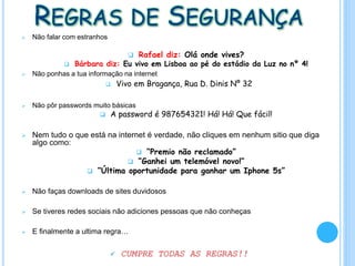 REGRAS DE SEGURANÇA
 Não falar com estranhos
 Rafael diz: Olá onde vives?
 Bárbara diz: Eu vivo em Lisboa ao pé do estádio da Luz no nº 4!
 Não ponhas a tua informação na internet
 Vivo em Bragança, Rua D. Dinis Nº 32
 Não pôr passwords muito básicas
 A password é 987654321! Há! Há! Que fácil!
 Nem tudo o que está na internet é verdade, não cliques em nenhum sitio que diga
algo como:
 “Premio não reclamado”
 “Ganhei um telemóvel novo!”
 “Última oportunidade para ganhar um Iphone 5s”
 Não faças downloads de sites duvidosos
 Se tiveres redes sociais não adiciones pessoas que não conheças
 E finalmente a ultima regra…
 CUMPRE TODAS AS REGRAS!!
 