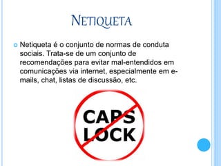 NETIQUETA
 Netiqueta é o conjunto de normas de conduta
sociais. Trata-se de um conjunto de
recomendações para evitar mal-entendidos em
comunicações via internet, especialmente em e-
mails, chat, listas de discussão, etc.
 