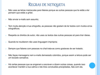 REGRAS DE NETIQUETA
 Não uses as letras maiúsculas para falares porque as outras pessoas que te estão a ler
pensam que estás a gritar;
 Não enviar e-mails sem assunto;
 Tem muita atenção à tua ortografia, as pessoas não gostam de ler textos com muitos erros
ortográficos;
 Respeita os direitos de autor, não uses os textos das outras pessoas só para tirar ideias.
 Quando te insultarem não uses linguagem imprópria;
 Sempre que falares com pessoas no chat trata-as como gostavas de ser tratado;
 Não faças mensagens nem e-mails demasiado coloridos, porque assim a leitura pode ser
um bocado cansativa;
 Há certas pessoas que se enganam a escrever e dizem outras coisas, quando isso
acontecer mantém a tua calma e não tires conclusões precipitadas, fala com ela.
 