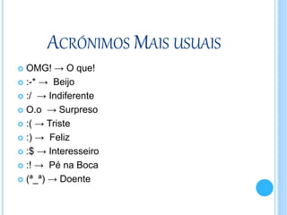 ACRÓNIMOS MAIS USUAIS
 OMG! → O que!
 :-* → Beijo
 :/ → Indiferente
 O.o → Surpreso
 :( → Triste
 :) → Feliz
 :$ → Interesseiro
 :! → Pé na Boca
 (ª_ª) → Doente
 