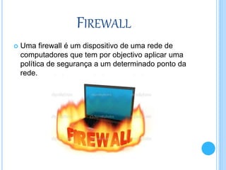 FIREWALL
 Uma firewall é um dispositivo de uma rede de
computadores que tem por objectivo aplicar uma
política de segurança a um determinado ponto da
rede.
 