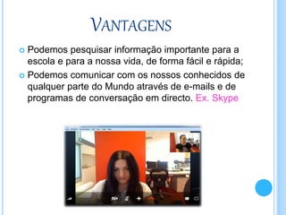 VANTAGENS
 Podemos pesquisar informação importante para a
escola e para a nossa vida, de forma fácil e rápida;
 Podemos comunicar com os nossos conhecidos de
qualquer parte do Mundo através de e-mails e de
programas de conversação em directo. Ex. Skype
 