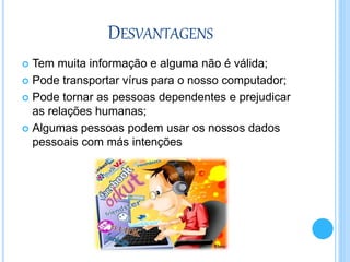 DESVANTAGENS
 Tem muita informação e alguma não é válida;
 Pode transportar vírus para o nosso computador;
 Pode tornar as pessoas dependentes e prejudicar
as relações humanas;
 Algumas pessoas podem usar os nossos dados
pessoais com más intenções
 