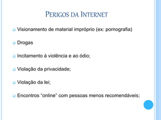PERIGOS DA INTERNET
 Visionamento de material impróprio (ex: pornografia)
 Drogas
 Incitamento à violência e ao ódio;
 Violação da privacidade;
 Violação da lei;
 Encontros “online” com pessoas menos recomendáveis;
 