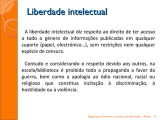 A liberdade intelectual diz respeito ao direito de ter acesso a todo o género de informações publicadas em qualquer suporte (papel, electrónico…), sem restrições nem qualquer espécie de censura. Contudo e considerando o respeito devido aos outros, na escola/biblioteca é proibida toda a propaganda a favor da guerra, bem como a apologia ao ódio nacional, racial ou religioso que constitua incitação à discriminação, à hostilidade ou à violência. Liberdade intelectual Segurança na Internet e uso ético da informação – Alunos 