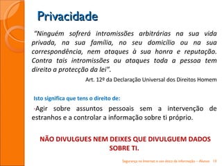“ Ninguém sofrerá intromissões arbitrárias na sua vida privada, na sua família, no seu domicílio ou na sua correspondência, nem ataques à sua honra e reputação. Contra tais intromissões ou ataques toda a pessoa tem direito a protecção da lei”.   Art. 12º da Declaração Universal dos Direitos Homem Isto significa que tens o direito de: Agir sobre assuntos pessoais sem a intervenção de estranhos e a controlar a informação sobre ti próprio. NÃO DIVULGUES NEM DEIXES QUE DIVULGUEM DADOS SOBRE TI. Privacidade Segurança na Internet e uso ético da informação – Alunos 