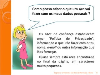 Os  sites  de confiança estabelecem uma “Política de Privacidade”, informando o que irão fazer com o teu nome,  e-mail  ou outra informação que lhes forneças. Quase sempre esta área encontra-se no final da página, em caracteres muito pequenos. Segurança na Internet e uso ético da informação - Alunos Como posso saber o que um  site  vai fazer com os meus dados pessoais ? 