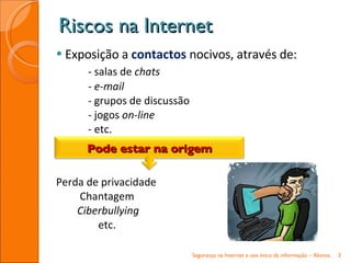 Exposição a  contactos  nocivos, através de: - salas de  chats - e-mail -  grupos de discussão -  jogos  on-line -  etc. Perda de privacidade Chantagem Ciberbullying etc. Riscos na Internet Segurança na Internet e uso ético da informação – Alunos. Pode estar na origem 