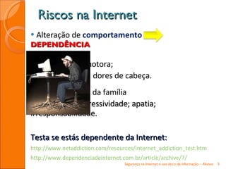 Alteração de  comportamento   DEPENDÊNCIA agitação psicomotora; secura dos olhos; dores de cabeça. Distanciamento da família  e dos amigos ; agressividade; apatia; irresponsabilidade. Testa se estás dependente da Internet: http://www.netaddiction.com/resources/internet_addiction_test.htm http://www.dependenciadeinternet.com.br/article/archive/7/ Riscos na Internet Segurança na Internet e uso ético da informação – Alunos 