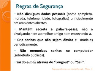Não divulgues dados pessoais  (nome completo, morada, telefone, idade, fotografias) principalmente em ambientes abertos. Mantém secreta a palavra-passe , não a divulgando nem ao melhor amigo nem escrevendo-a. Cria senhas que não sejam óbvias  e  muda-as periodicamente. Não memorizes senhas no computador  (sobretudo públicos). Sai do  e-mail  através do “Lougout” ou “Sair”. Regras de Segurança Segurança na Internet e uso ético da informação – Alunos 