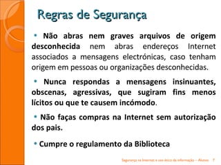 Não abras nem graves arquivos de origem desconhecida  nem abras endereços Internet associados a mensagens electrónicas, caso tenham origem em pessoas ou organizações desconhecidas. Nunca respondas a mensagens insinuantes, obscenas, agressivas, que sugiram fins menos lícitos ou que te causem incómodo .  Não faças compras na Internet sem autorização dos pais.  Cumpre o regulamento da Biblioteca Regras de Segurança Segurança na Internet e uso ético da informação – Alunos 