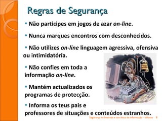 Não participes em jogos de azar  on-line . Nunca marques encontros com desconhecidos.  Não utilizes  on-line  linguagem agressiva, ofensiva ou intimidatória.  Não confies em toda a  informação  on-line . Mantém actualizados os  programas de protecção. Informa os teus pais e  professores de situações e conteúdos estranhos. Regras de Segurança Segurança na Internet e uso ético da informação – Alunos 