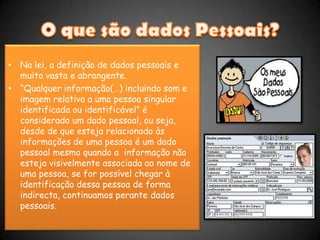 O que são dados Pessoais?Na lei, a definição de dados pessoais e muito vasta e abrangente.“Qualquer informação(…) incluindo som e imagem relativa a uma pessoa singular identificada ou identificável” é considerado um dado pessoal, ou seja, desde de que esteja relacionado às informações de uma pessoa é um dado pessoal mesmo quando a  informação não esteja visivelmente associada ao nome de uma pessoa, se for possível chegar à identificação dessa pessoa de forma indirecta, continuamos perante dados pessoais.