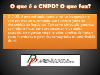 O que é o CNPD? O que faz?O CNPD é uma entidade administrativa independente com poderes de autoridade, que funciona junto da Assembleia da Republica. Tem como atribuição genérica controlar e fiscalizar o processamento de dados pessoais, em rigoroso respeito pelos direitos do homem pelas liberdades e garantias consagradas na constituição da lei. 