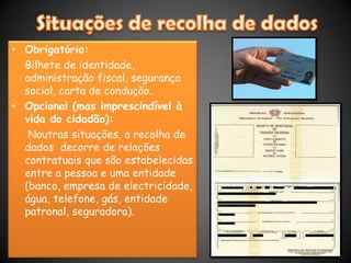 Situações de recolha de dadosObrigatória:	Bilhete de identidade, administração fiscal, segurança social, carta de condução.Opcional (mas imprescindível à vida do cidadão):    Noutras situações, a recolha de dados  decorre de relações contratuais que são estabelecidas entre a pessoa e uma entidade (banco, empresa de electricidade, água, telefone, gás, entidade patronal, seguradora). 