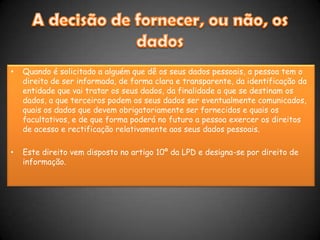 A decisão de fornecer, ou não, os dadosQuando é solicitado a alguém que dê os seus dados pessoais, a pessoa tem o direito de ser informada, de forma clara e transparente, da identificação da entidade que vai tratar os seus dados, da finalidade a que se destinam os dados, a que terceiros podem os seus dados ser eventualmente comunicados, quais os dados que devem obrigatoriamente ser fornecidos e quais os facultativos, e de que forma poderá no futuro a pessoa exercer os direitos de acesso e rectificação relativamente aos seus dados pessoais.Este direito vem disposto no artigo 10º da LPD e designa-se por direito de informação. 