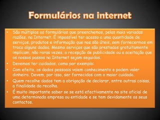 Formulários na internetSão múltiplos os formulários que preenchemos, pelas mais variadas razões, na Internet. É impossível ter acesso a uma quantidade de serviços, produtos e informação que nos são úteis, sem fornecermos em troca alguns dados. Mesmo serviços que são prestados gratuitamente implicam, não raras vezes, a recepção de publicidade ou a aceitação que os nossos passos na Internet sejam seguidos.Devemos ter cuidados, como por exemplo:Com efeito, os dados pessoais valem conhecimento e podem valer dinheiro. Devem, por isso, ser fornecidos com o maior cuidado.Quem recolhe dados tem a obrigação de declarar, entre outras coisas, a finalidade da recolha.É muito importante saber se se está efectivamente no site oficial de uma determinada empresa ou entidade e se tem devidamente os seus contactos.
