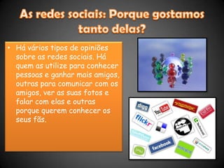 As redes sociais: Porque gostamos tanto delas?Há vários tipos de opiniões sobre as redes sociais. Há quem as utilize para conhecer pessoas e ganhar mais amigos, outras para comunicar com os amigos, ver as suas fotos e falar com elas e outras porque querem conhecer os seus fãs.