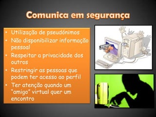 Comunica em segurançaUtilização de pseudónimosNão disponibilizar informação pessoalRespeitar a privacidade dos outrosRestringir as pessoas que podem ter acesso ao perfilTer atenção quando um “amigo” virtual quer um encontro