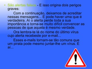 São alertas falsos  - E isso origina dois perigos graves: Com a continuação, deixamos de acreditar nessas mensagens... E pode haver uma que é verdadeira. Aí o alerta perde toda a sua importância e torna-se muito difícil convencer as pessoas de que aquela é mesmo verdade.  Ora lembra-te lá do nome do último vírus cujo alerta recebeste por e-mail... Esses e-mails tornam-se tão comuns que um pirata pode mesmo juntar-lhe um vírus. E aí... 